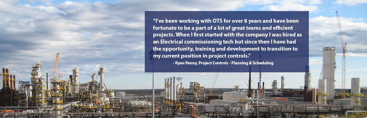"I've been working with OTS for eight years and have been fortunate to be a part of a lot of great teams and projects. When I first started with the company I was hired as an Electrical commissioning tech but since then I have had the opportunity, training and development to transition to my current position in project controls." - Ryan Penny, Project Controls - Planning & Scheduling